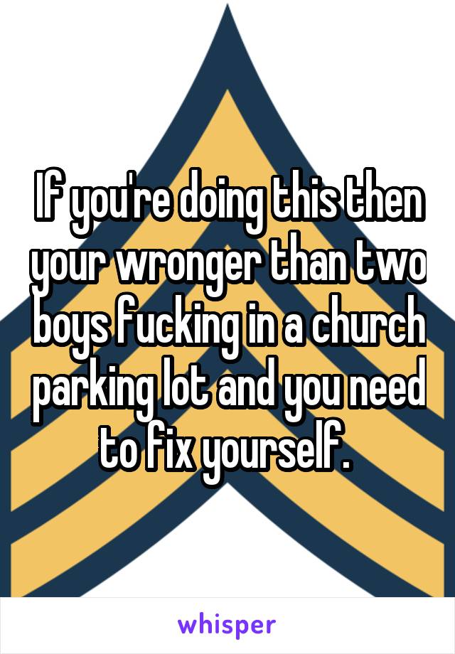 If you're doing this then your wronger than two boys fucking in a church parking lot and you need to fix yourself. 