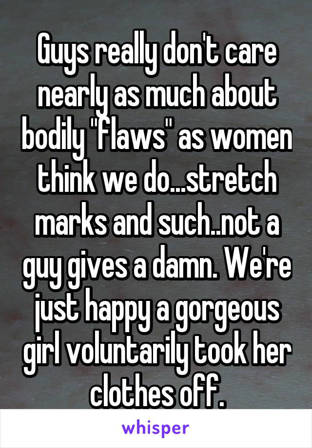 Guys really don't care nearly as much about bodily "flaws" as women think we do...stretch marks and such..not a guy gives a damn. We're just happy a gorgeous girl voluntarily took her clothes off.
