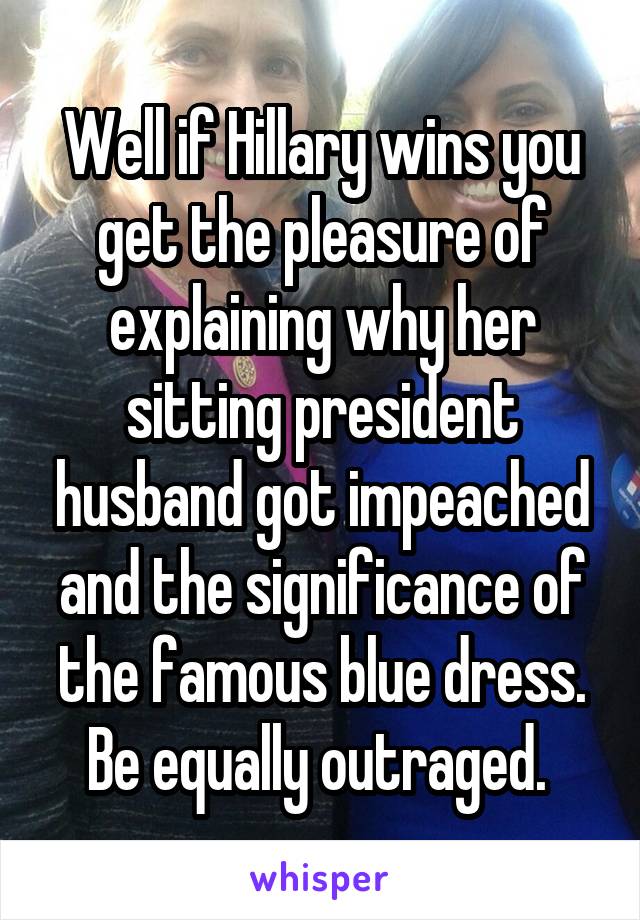 Well if Hillary wins you get the pleasure of explaining why her sitting president husband got impeached and the significance of the famous blue dress. Be equally outraged. 