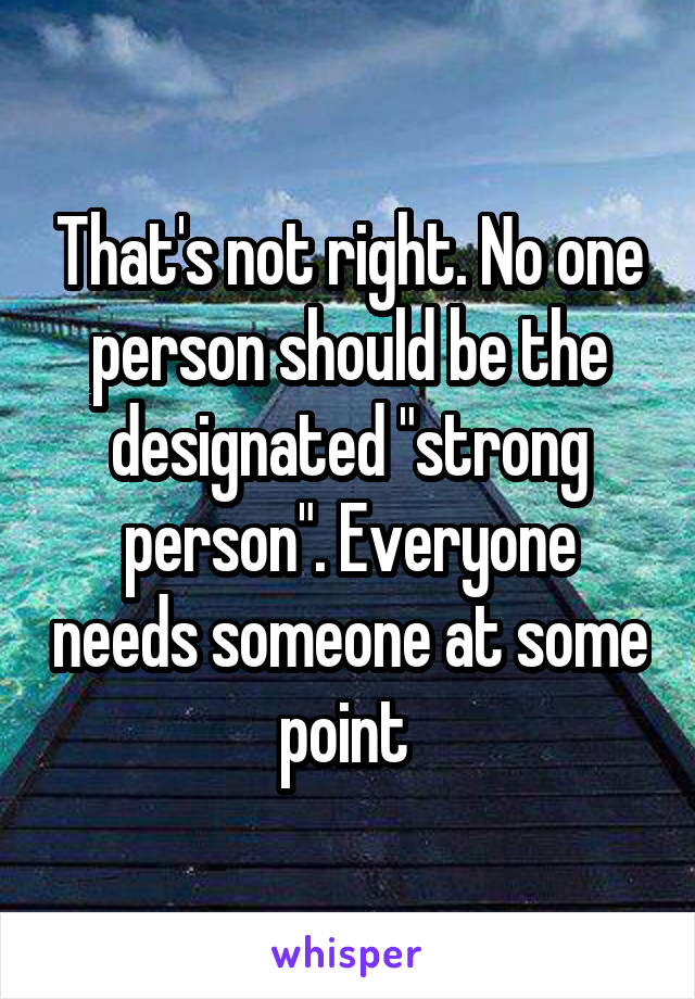 That's not right. No one person should be the designated "strong person". Everyone needs someone at some point 