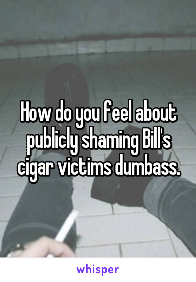 How do you feel about publicly shaming Bill's cigar victims dumbass.