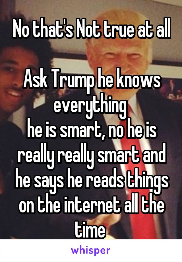 No that's Not true at all 
Ask Trump he knows everything 
he is smart, no he is really really smart and he says he reads things on the internet all the time 