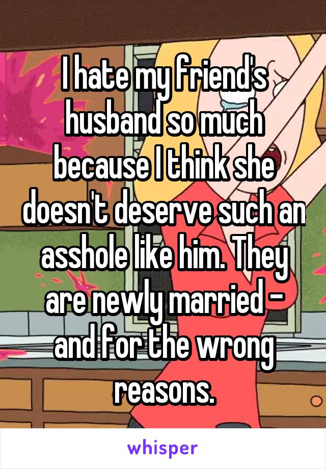 I hate my friend's husband so much because I think she doesn't deserve such an asshole like him. They are newly married - and for the wrong reasons.