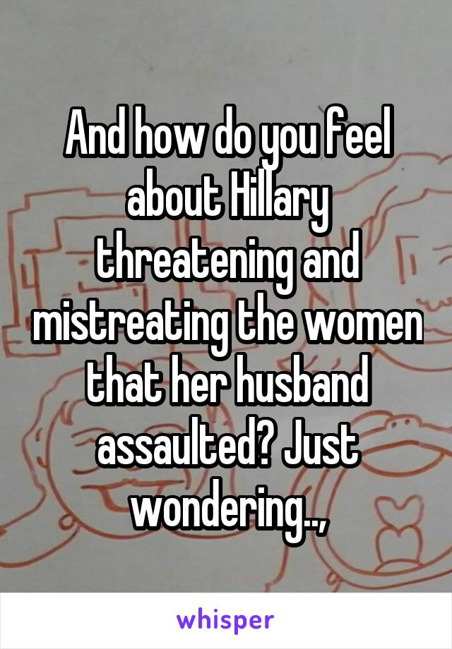 And how do you feel about Hillary threatening and mistreating the women that her husband assaulted? Just wondering..,