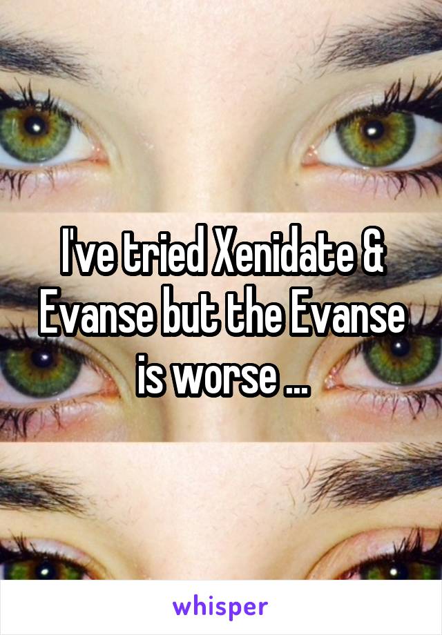 I've tried Xenidate & Evanse but the Evanse is worse ...