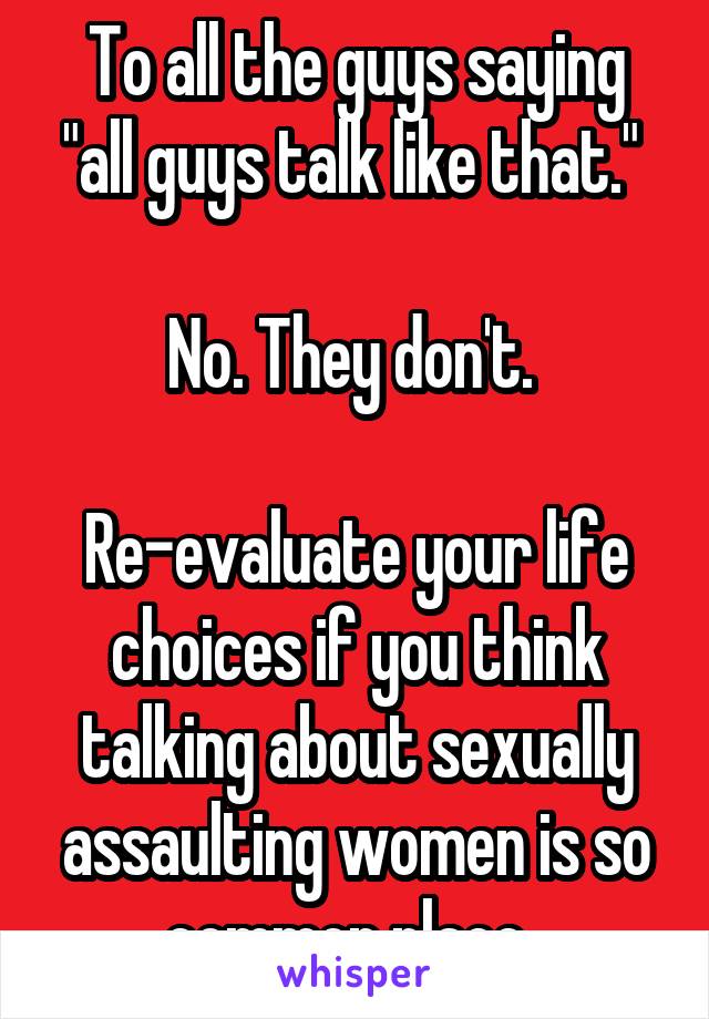 To all the guys saying "all guys talk like that." 

No. They don't. 

Re-evaluate your life choices if you think talking about sexually assaulting women is so common place. 