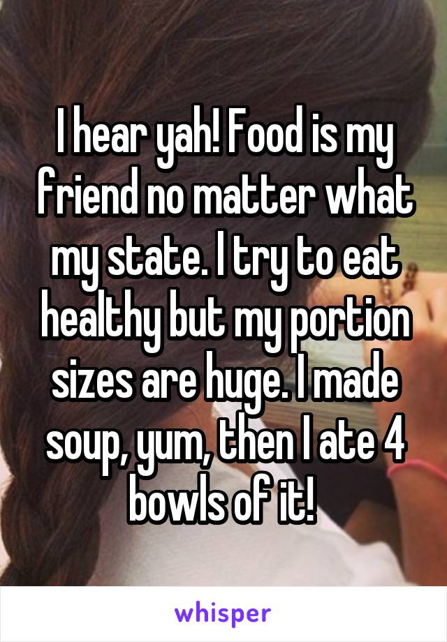 I hear yah! Food is my friend no matter what my state. I try to eat healthy but my portion sizes are huge. I made soup, yum, then I ate 4 bowls of it! 