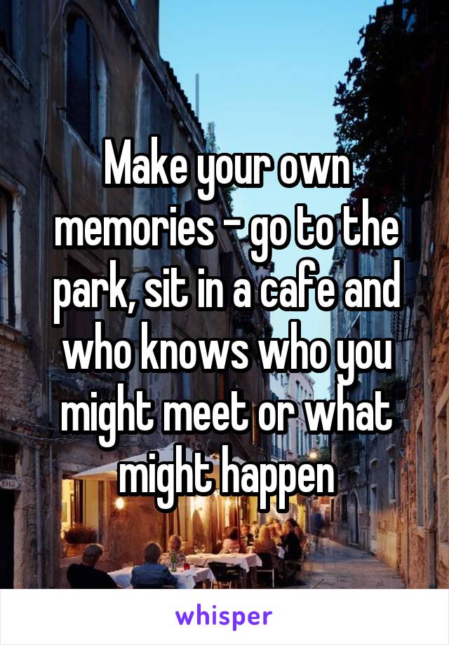 Make your own memories - go to the park, sit in a cafe and who knows who you might meet or what might happen