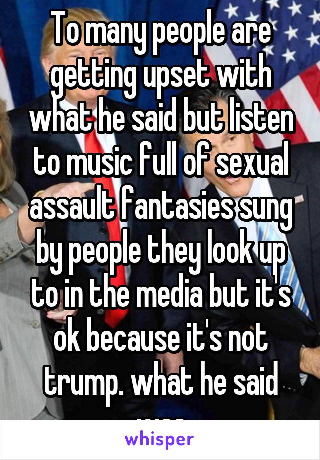 To many people are getting upset with what he said but listen to music full of sexual assault fantasies sung by people they look up to in the media but it's ok because it's not trump. what he said was
