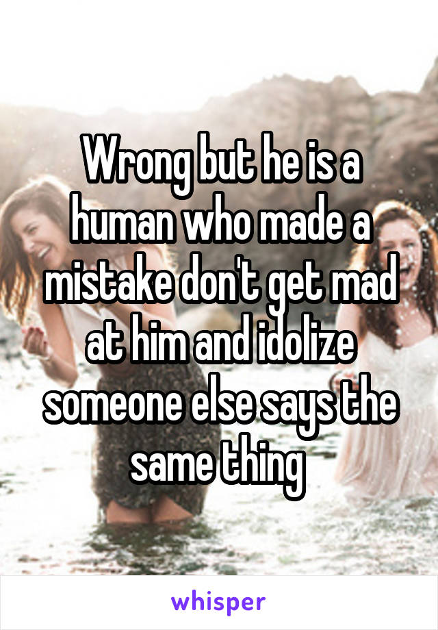 Wrong but he is a human who made a mistake don't get mad at him and idolize someone else says the same thing 