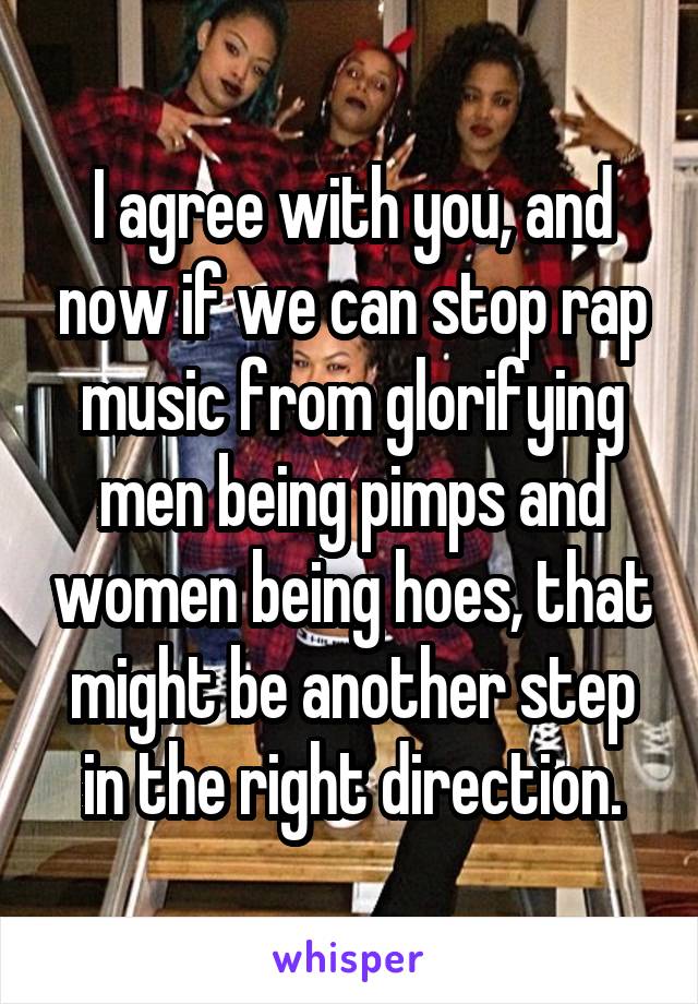 I agree with you, and now if we can stop rap music from glorifying men being pimps and women being hoes, that might be another step in the right direction.