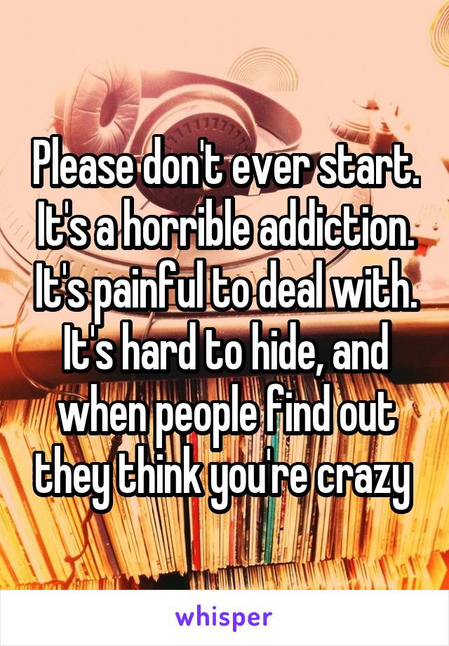 Please don't ever start. It's a horrible addiction. It's painful to deal with. It's hard to hide, and when people find out they think you're crazy 