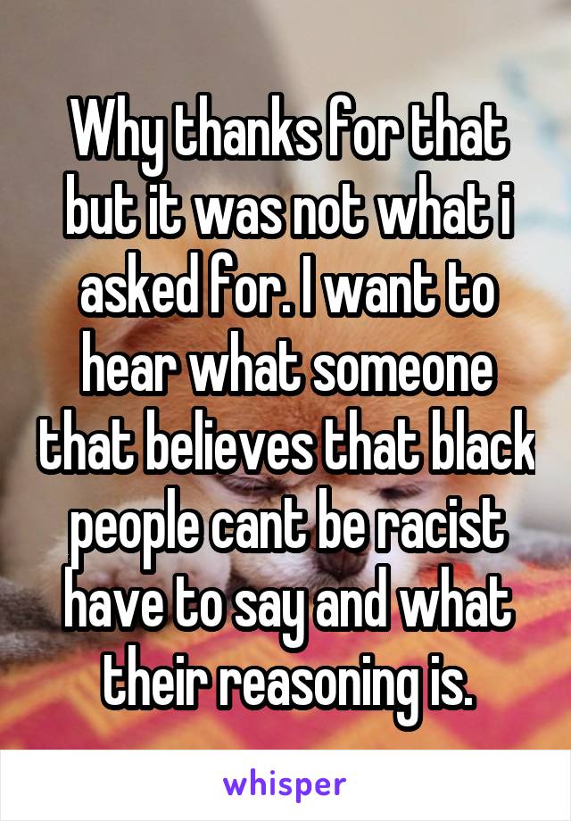 Why thanks for that but it was not what i asked for. I want to hear what someone that believes that black people cant be racist have to say and what their reasoning is.
