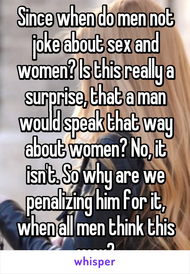 Since when do men not joke about sex and women? Is this really a surprise, that a man would speak that way about women? No, it isn't. So why are we penalizing him for it, when all men think this way?
