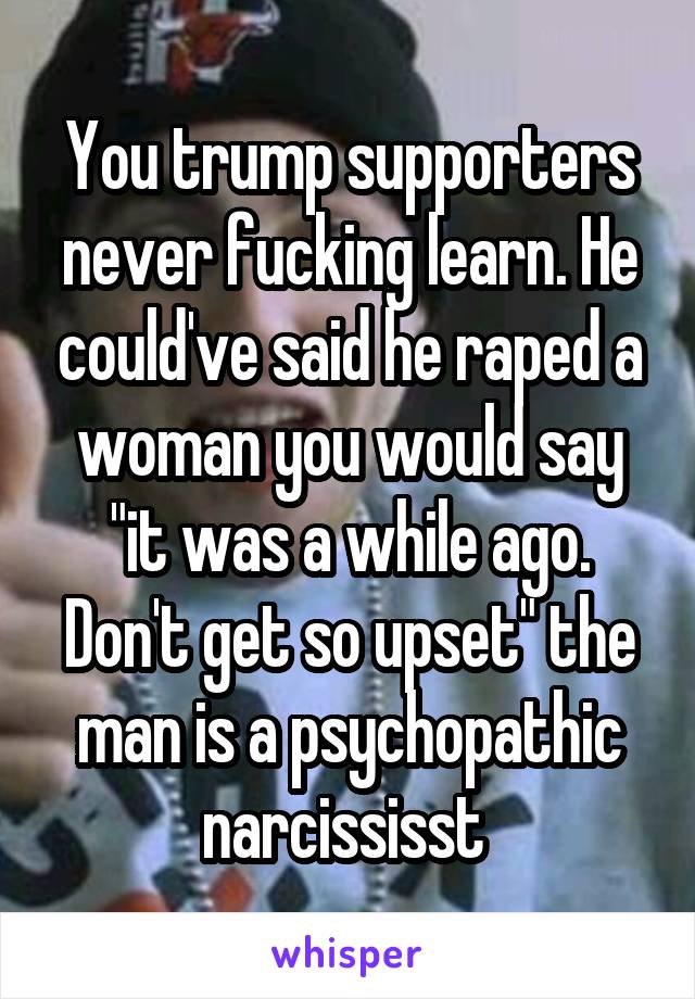 You trump supporters never fucking learn. He could've said he raped a woman you would say "it was a while ago. Don't get so upset" the man is a psychopathic narcississt 