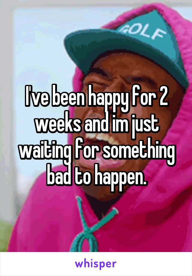 I've been happy for 2 weeks and im just waiting for something bad to happen.