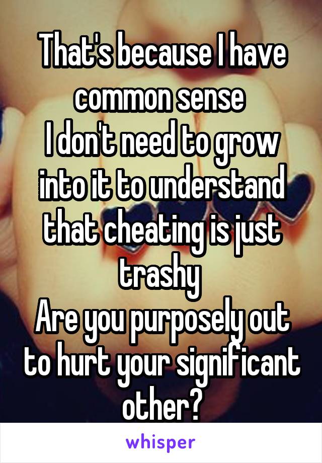 That's because I have common sense 
I don't need to grow into it to understand that cheating is just trashy 
Are you purposely out to hurt your significant other?