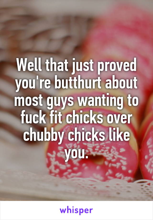 Well that just proved you're butthurt about most guys wanting to fuck fit chicks over chubby chicks like you.