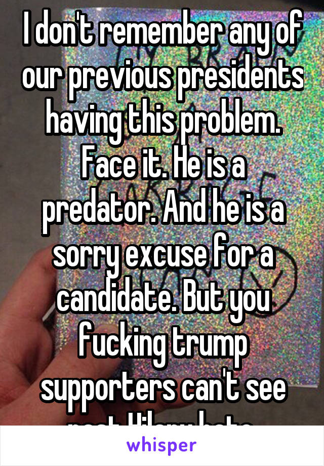 I don't remember any of our previous presidents having this problem. Face it. He is a predator. And he is a sorry excuse for a candidate. But you fucking trump supporters can't see past Hilary hate 