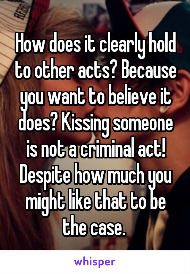 How does it clearly hold to other acts? Because you want to believe it does? Kissing someone is not a criminal act! Despite how much you might like that to be the case. 