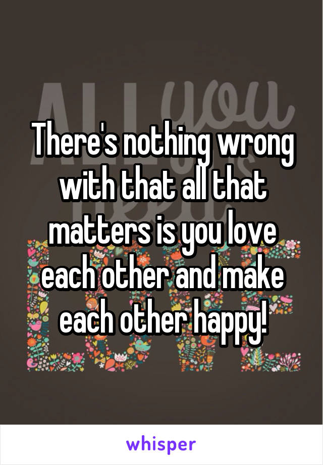 There's nothing wrong with that all that matters is you love each other and make each other happy!