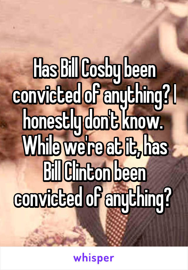 Has Bill Cosby been convicted of anything? I honestly don't know.  While we're at it, has Bill Clinton been convicted of anything? 