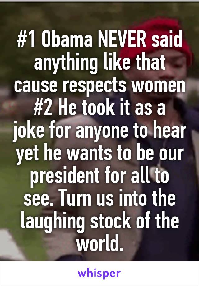 #1 Obama NEVER said anything like that cause respects women
#2 He took it as a joke for anyone to hear yet he wants to be our president for all to see. Turn us into the laughing stock of the world.