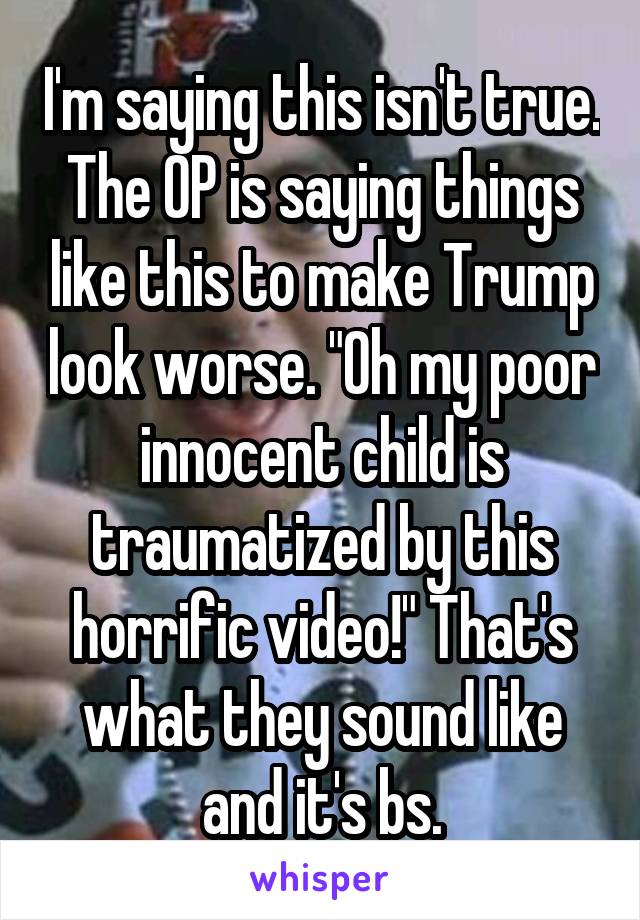 I'm saying this isn't true. The OP is saying things like this to make Trump look worse. "Oh my poor innocent child is traumatized by this horrific video!" That's what they sound like and it's bs.