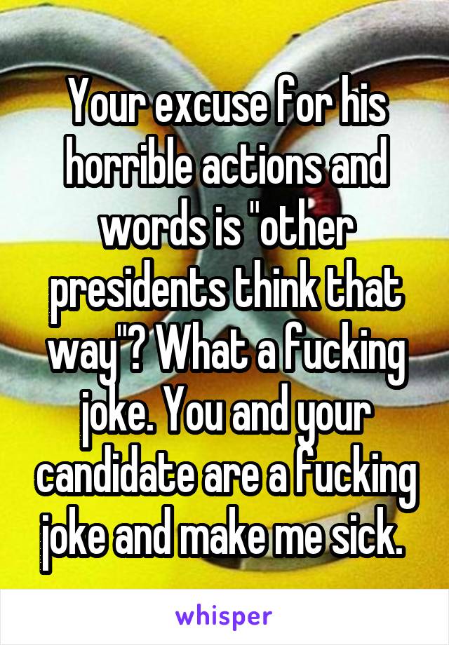 Your excuse for his horrible actions and words is "other presidents think that way"? What a fucking joke. You and your candidate are a fucking joke and make me sick. 