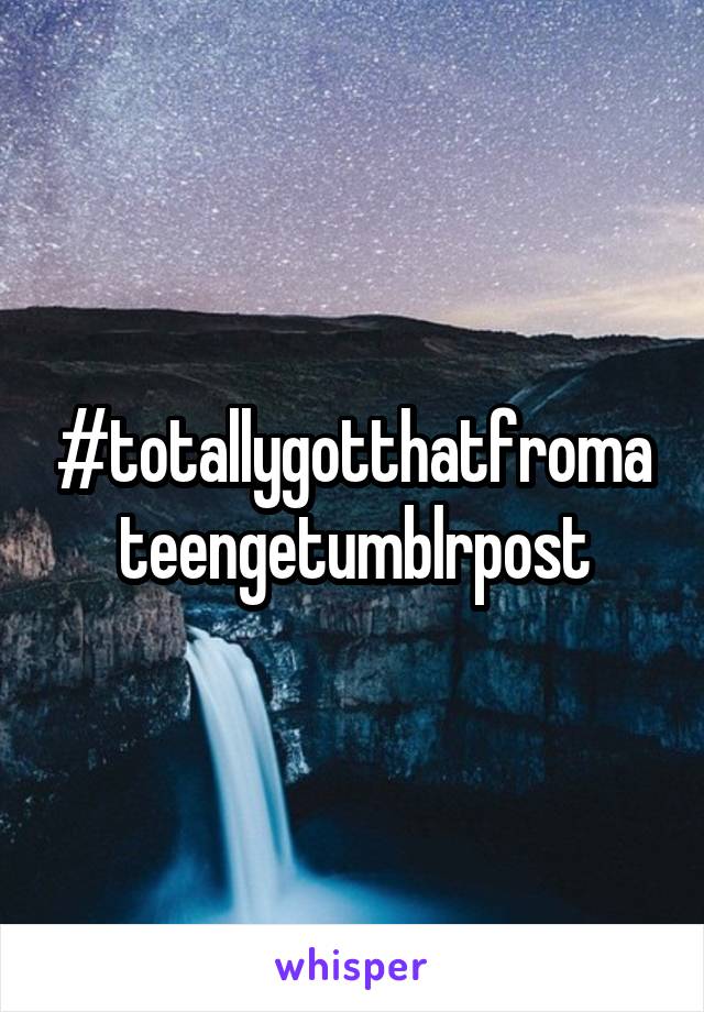 #totallygotthatfromateengetumblrpost