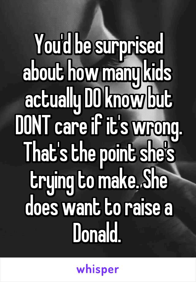You'd be surprised about how many kids  actually DO know but DONT care if it's wrong. That's the point she's trying to make. She does want to raise a Donald. 