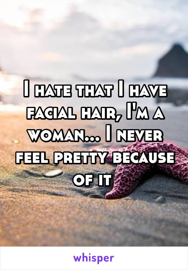 I hate that I have facial hair, I'm a woman... I never feel pretty because of it 