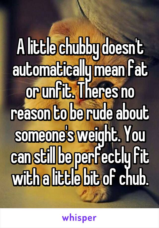 A little chubby doesn't automatically mean fat or unfit. Theres no reason to be rude about someone's weight. You can still be perfectly fit with a little bit of chub.