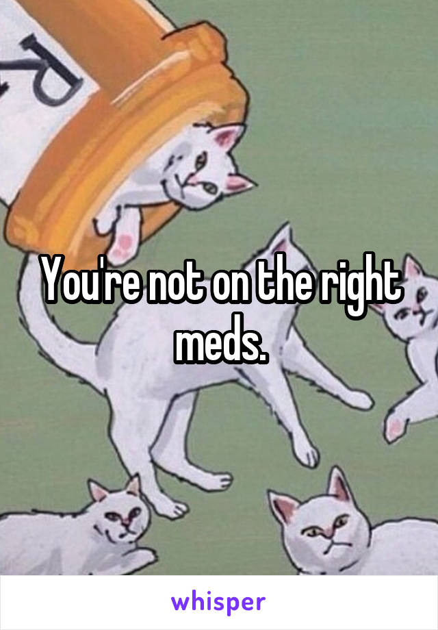 You're not on the right meds.