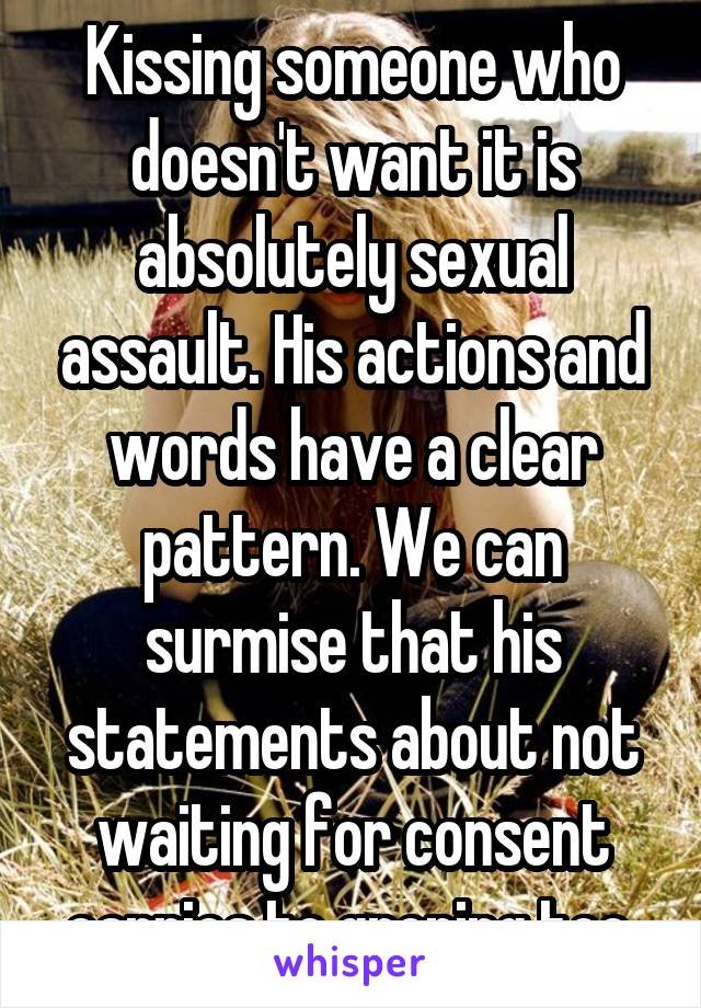 Kissing someone who doesn't want it is absolutely sexual assault. His actions and words have a clear pattern. We can surmise that his statements about not waiting for consent carries to groping too.