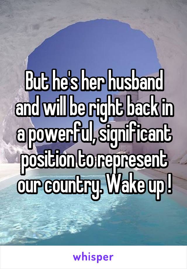 But he's her husband and will be right back in a powerful, significant position to represent our country. Wake up !