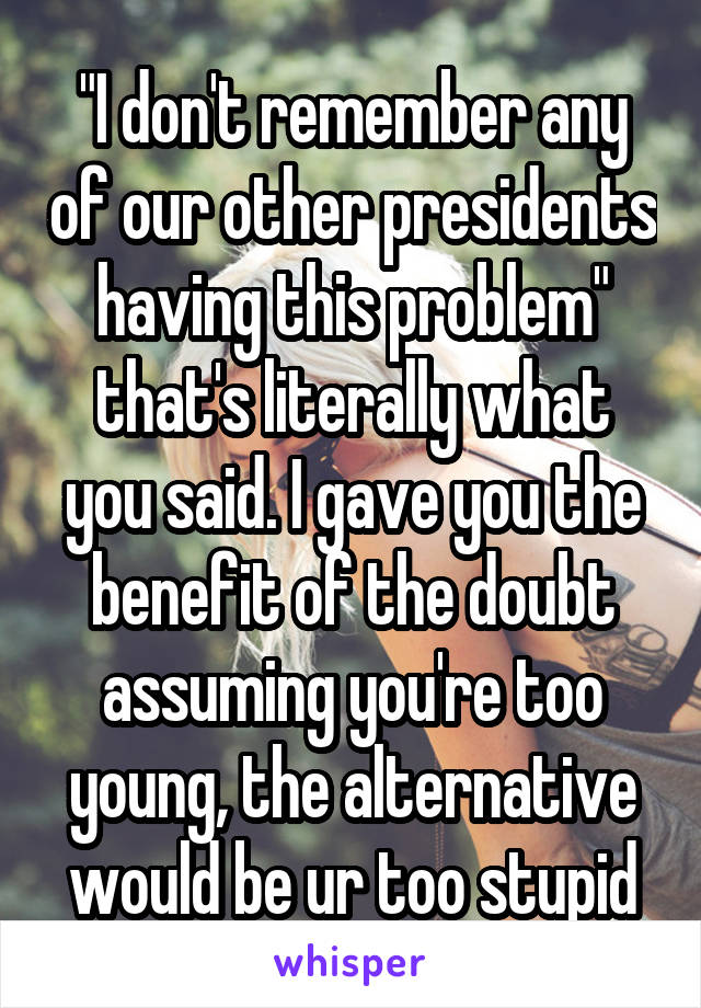 "I don't remember any of our other presidents having this problem" that's literally what you said. I gave you the benefit of the doubt assuming you're too young, the alternative would be ur too stupid