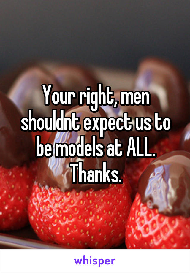 Your right, men shouldnt expect us to be models at ALL. Thanks.