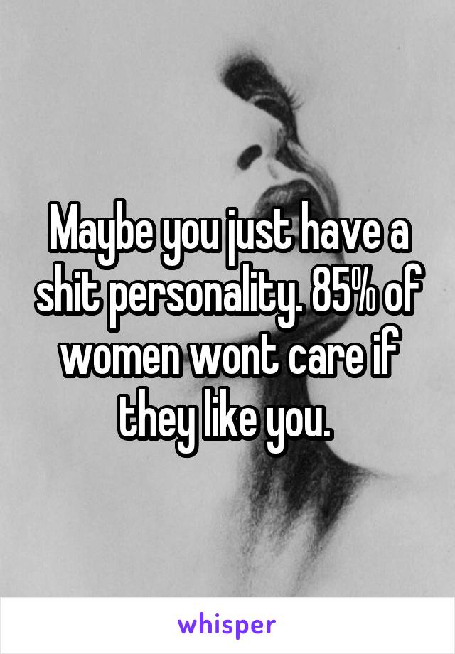 Maybe you just have a shit personality. 85% of women wont care if they like you. 