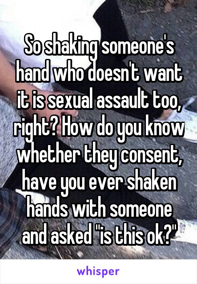 So shaking someone's hand who doesn't want it is sexual assault too, right? How do you know whether they consent, have you ever shaken hands with someone and asked "is this ok?"