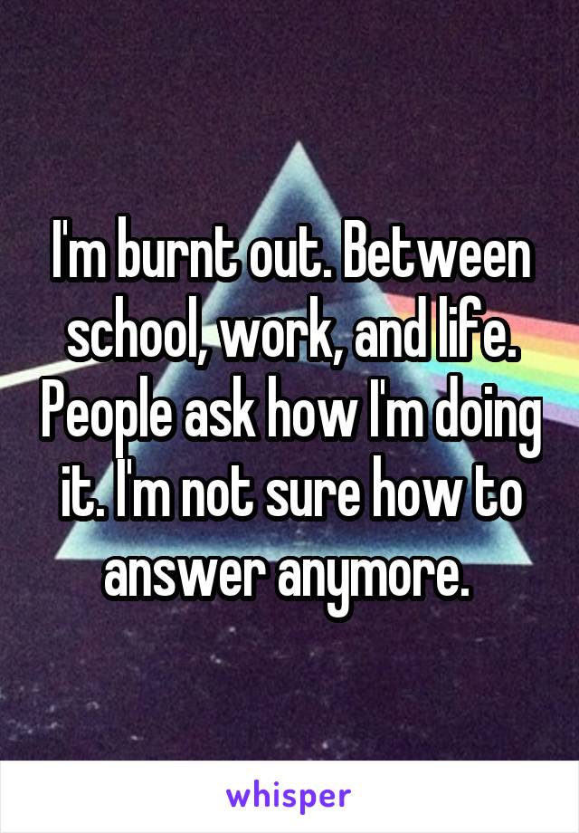 I'm burnt out. Between school, work, and life. People ask how I'm doing it. I'm not sure how to answer anymore. 
