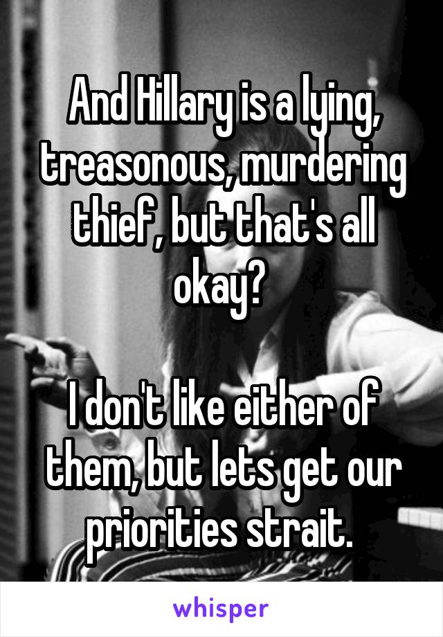 And Hillary is a lying, treasonous, murdering thief, but that's all okay? 

I don't like either of them, but lets get our priorities strait. 