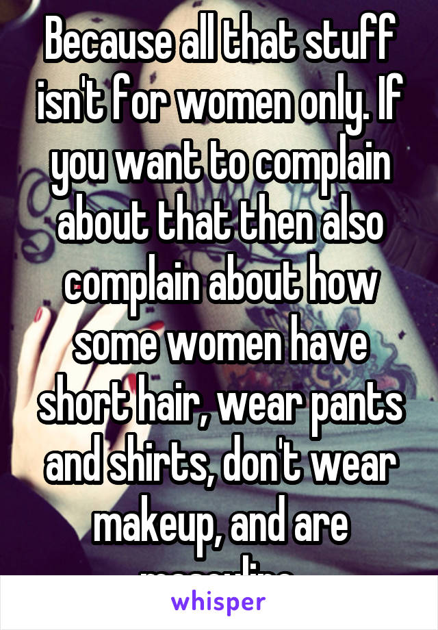 Because all that stuff isn't for women only. If you want to complain about that then also complain about how some women have short hair, wear pants and shirts, don't wear makeup, and are masculine.