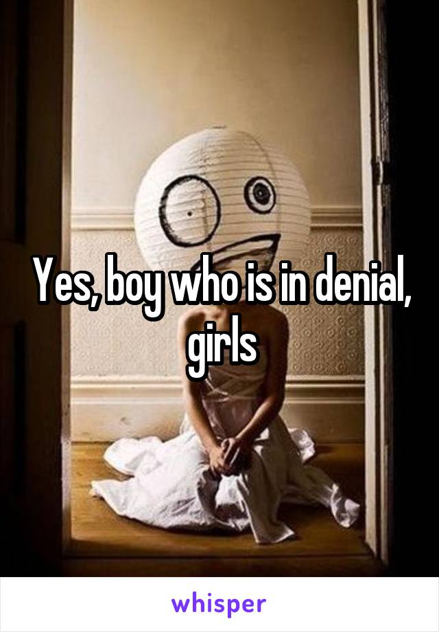 Yes, boy who is in denial, girls