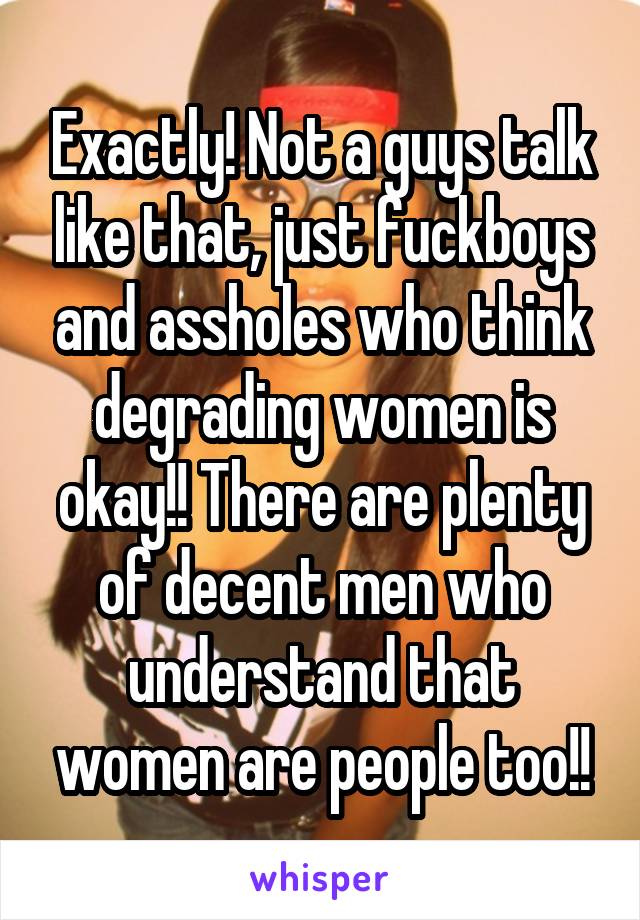 Exactly! Not a guys talk like that, just fuckboys and assholes who think degrading women is okay!! There are plenty of decent men who understand that women are people too!!
