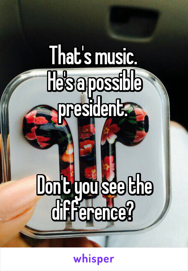 That's music. 
He's a possible president. 


Don't you see the difference? 