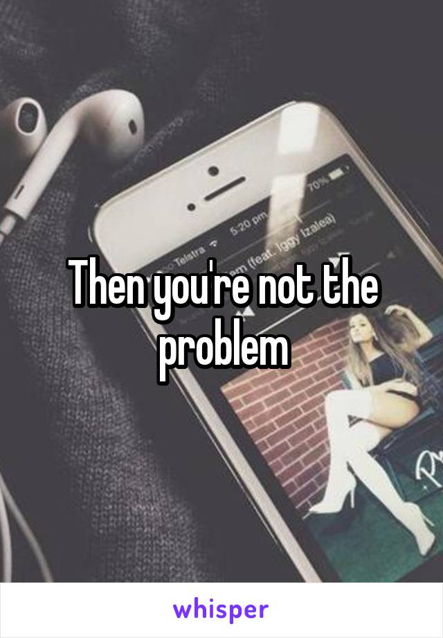 Then you're not the problem