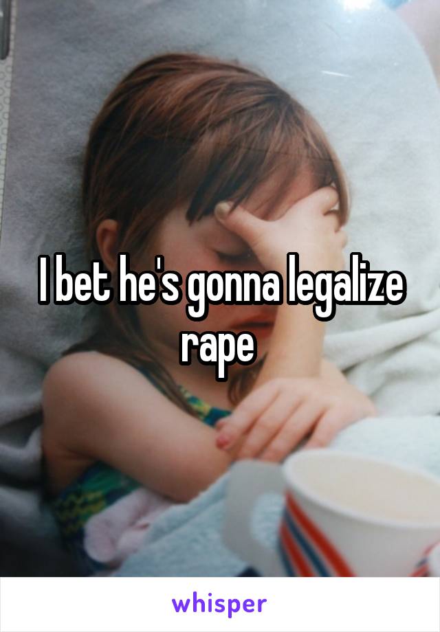 I bet he's gonna legalize rape 