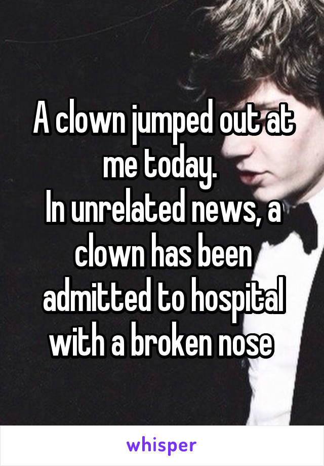A clown jumped out at me today. 
In unrelated news, a clown has been admitted to hospital with a broken nose 
