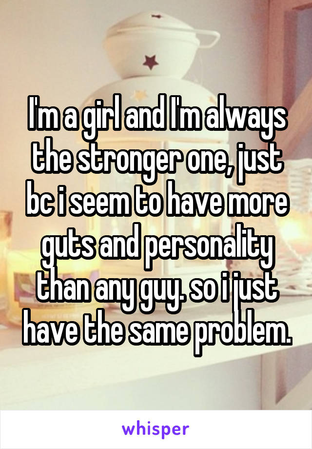 I'm a girl and I'm always the stronger one, just bc i seem to have more guts and personality than any guy. so i just have the same problem.